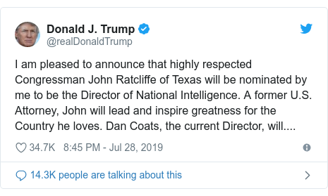 Twitter post by @realDonaldTrump: I am pleased to announce that highly respected Congressman John Ratcliffe of Texas will be nominated by me to be the Director of National Intelligence. A former U.S. Attorney, John will lead and inspire greatness for the Country he loves. Dan Coats, the current Director, will....