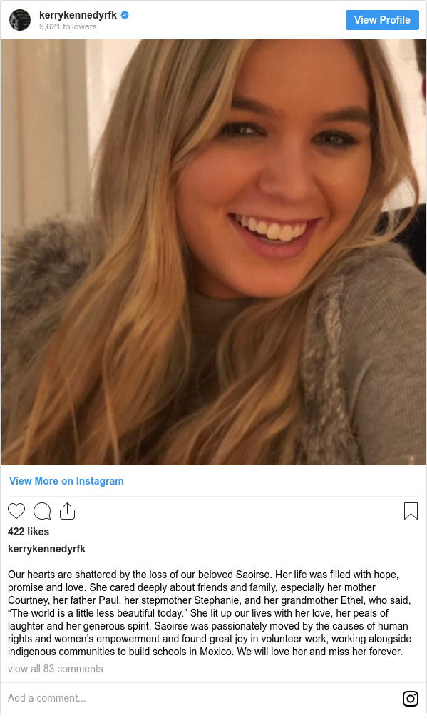 Instagram post by kerrykennedyrfk: Our hearts are shattered by the loss of our beloved Saoirse. Her life was filled with hope, promise and love. She cared deeply about friends and family, especially her mother Courtney, her father Paul, her stepmother Stephanie, and her grandmother Ethel, who said, “The world is a little less beautiful today.” She lit up our lives with her love, her peals of laughter and her generous spirit. Saoirse was passionately moved by the causes of human rights and women’s empowerment and found great joy in volunteer work, working alongside indigenous communities to build schools in Mexico. We will love her and miss her forever.